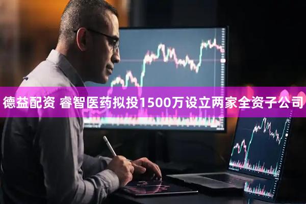德益配资 睿智医药拟投1500万设立两家全资子公司