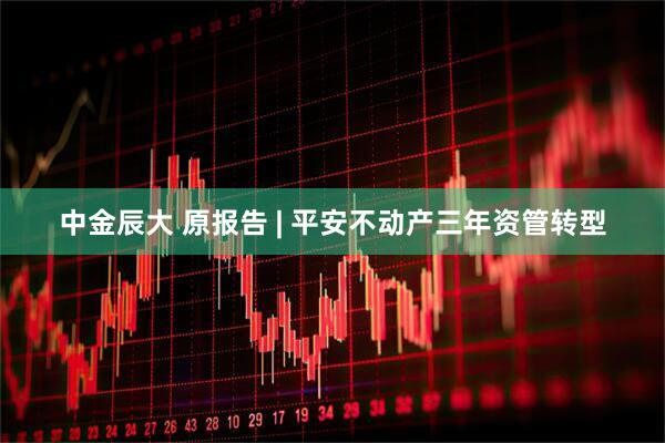 中金辰大 原报告 | 平安不动产三年资管转型