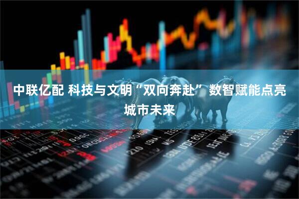 中联亿配 科技与文明“双向奔赴” 数智赋能点亮城市未来
