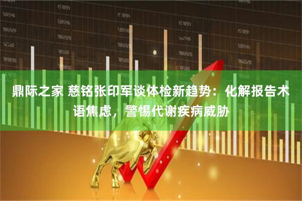 鼎际之家 慈铭张印军谈体检新趋势：化解报告术语焦虑，警惕代谢疾病威胁