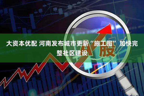 大资本优配 河南发布城市更新“施工图” 加快完整社区建设