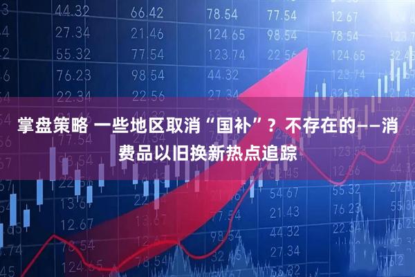 掌盘策略 一些地区取消“国补”？不存在的——消费品以旧换新热点追踪