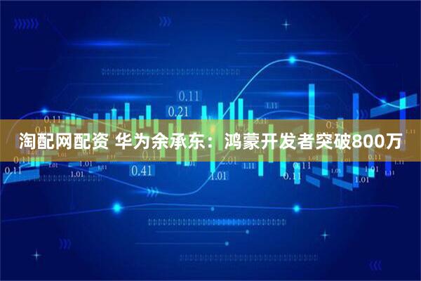 淘配网配资 华为余承东：鸿蒙开发者突破800万