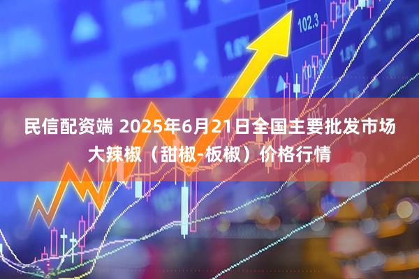 民信配资端 2025年6月21日全国主要批发市场大辣椒（甜椒-板椒）价格行情