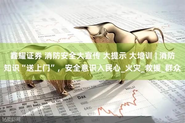 鑫耀证券 消防安全大宣传 大提示 大培训 | 消防知识“送上门”，安全意识入民心_火灾_救援_群众