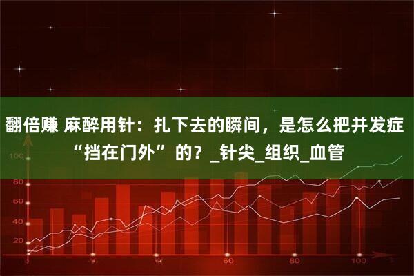 翻倍赚 麻醉用针：扎下去的瞬间，是怎么把并发症 “挡在门外” 的？_针尖_组织_血管