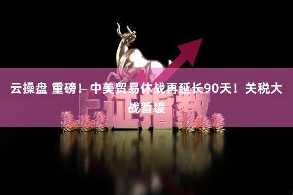 云操盘 重磅！中美贸易休战再延长90天！关税大战暂缓