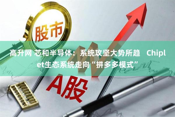 高升网 芯和半导体：系统攻坚大势所趋   Chiplet生态系统走向“拼多多模式”