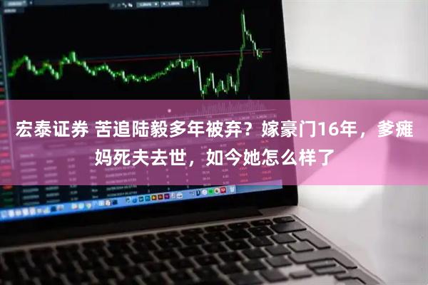 宏泰证券 苦追陆毅多年被弃？嫁豪门16年，爹瘫妈死夫去世，如今她怎么样了