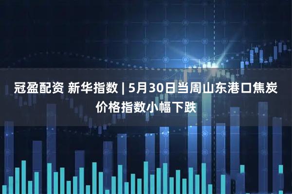 冠盈配资 新华指数 | 5月30日当周山东港口焦炭价格指数小幅下跌