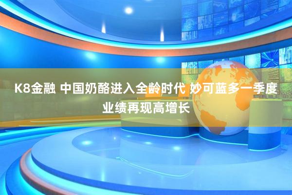 K8金融 中国奶酪进入全龄时代 妙可蓝多一季度业绩再现高增长